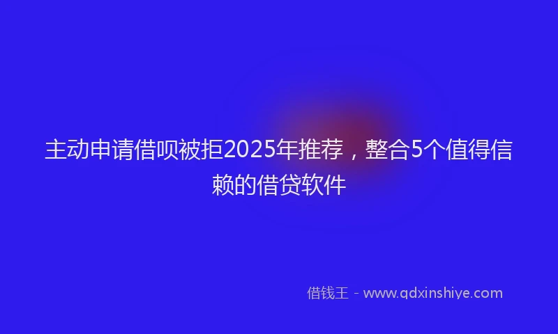 主动申请借呗被拒2025年推荐，整合5个值得信赖的借贷软件
