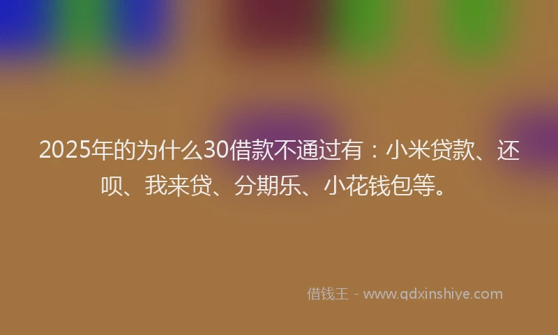 2025年的为什么30借款不通过有：小米贷款、还呗、我来贷、分期乐、小花钱包等。