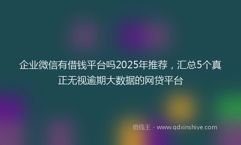 企业微信有借钱平台吗2025年推荐，汇总5个真正无视逾期大数据的网贷平台