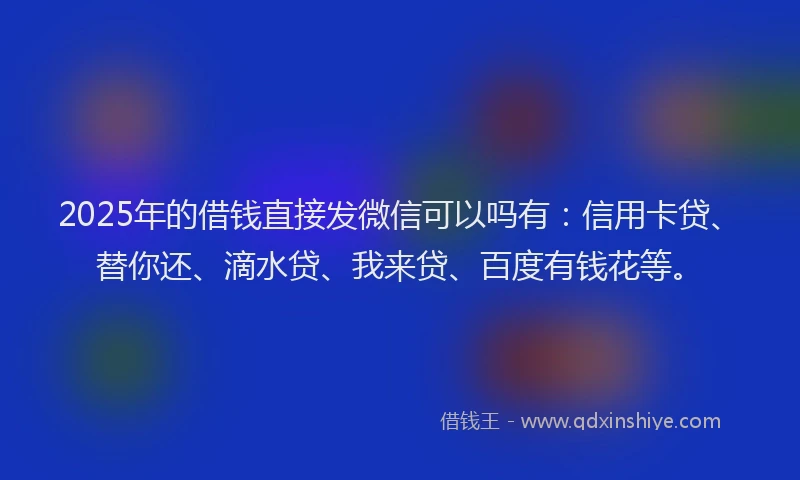 2025年的借钱直接发微信可以吗有：信用卡贷、替你还、滴水贷、我来贷、百度有钱花等。