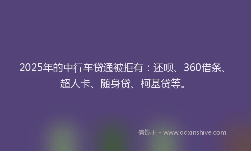 2025年的中行车贷通被拒有：还呗、360借条、超人卡、随身贷、柯基贷等。