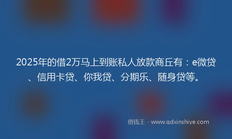 2025年的借2万马上到账私人放款商丘有：e微贷、信用卡贷、你我贷、分期乐、随身贷等。
