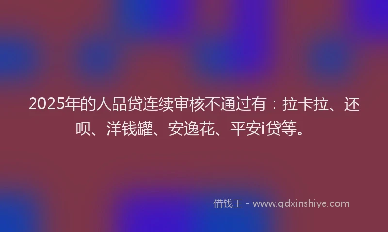 2025年的人品贷连续审核不通过有：拉卡拉、还呗、洋钱罐、安逸花、平安i贷等。
