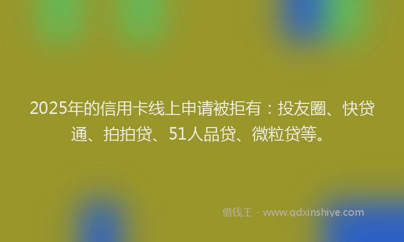 2025年的信用卡线上申请被拒有：投友圈、快贷通、拍拍贷、51人品贷、微粒贷等。
