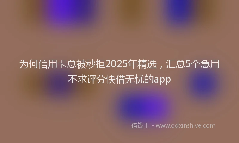为何信用卡总被秒拒2025年精选，汇总5个急用不求评分快借无忧的app