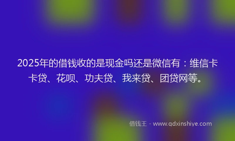 2025年的借钱收的是现金吗还是微信有：维信卡卡贷、花呗、功夫贷、我来贷、团贷网等。