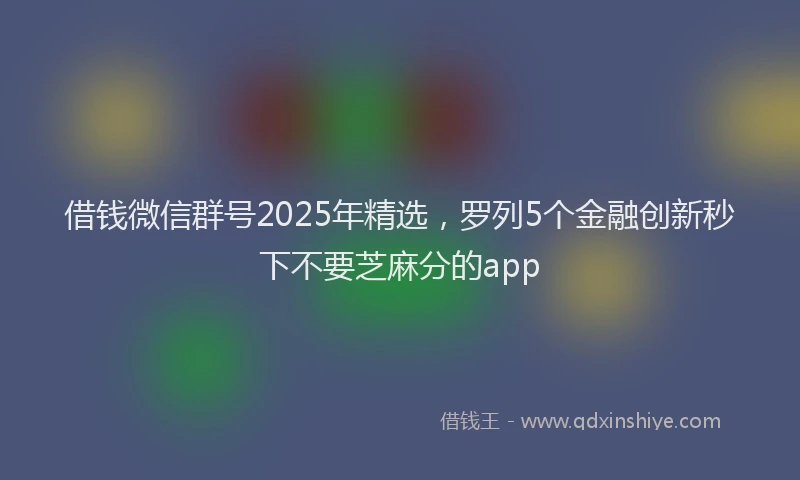 借钱微信群号2025年精选，罗列5个金融创新秒下不要芝麻分的app