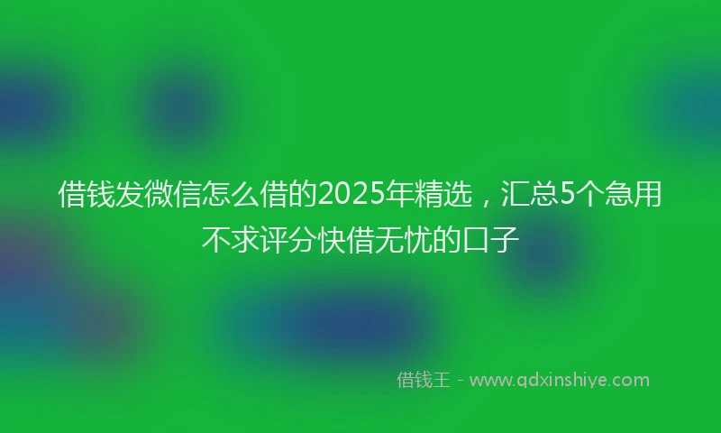 借钱发微信怎么借的2025年精选，汇总5个急用不求评分快借无忧的口子