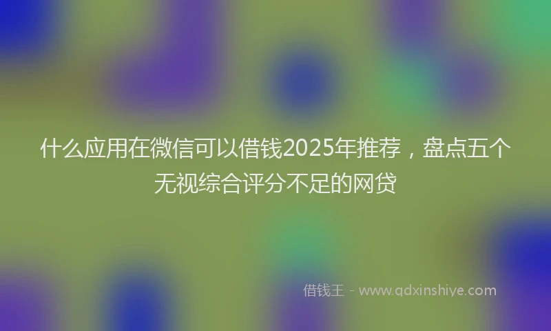 什么应用在微信可以借钱2025年推荐，盘点五个无视综合评分不足的网贷