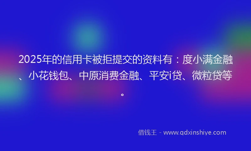 2025年的信用卡被拒提交的资料有：度小满金融、小花钱包、中原消费金融、平安i贷、微粒贷等。