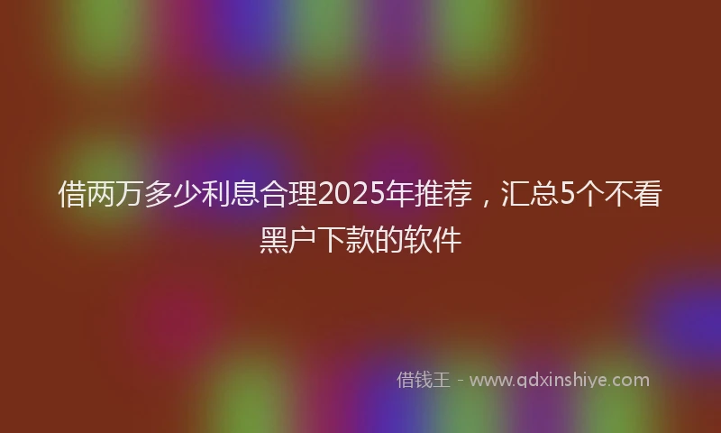 借两万多少利息合理2025年推荐，汇总5个不看黑户下款的软件
