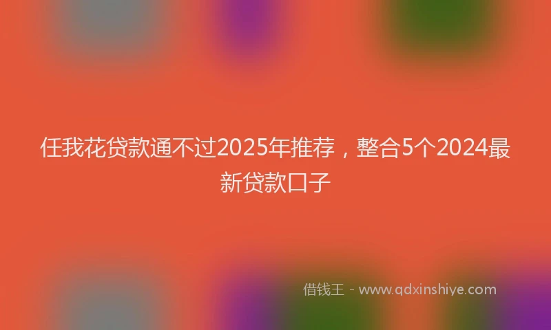 任我花贷款通不过2025年推荐，整合5个2024最新贷款口子