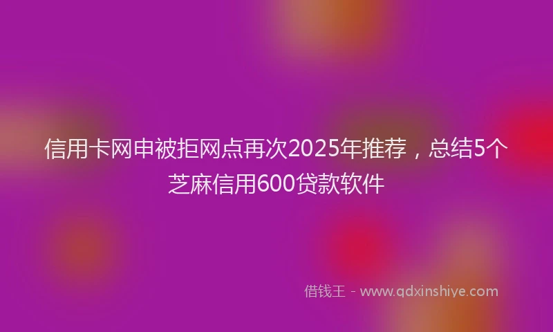 信用卡网申被拒网点再次2025年推荐，总结5个芝麻信用600贷款软件