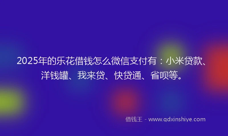 2025年的乐花借钱怎么微信支付有：小米贷款、洋钱罐、我来贷、快贷通、省呗等。