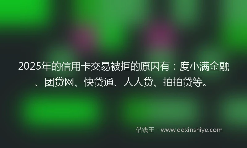 2025年的信用卡交易被拒的原因有：度小满金融、团贷网、快贷通、人人贷、拍拍贷等。