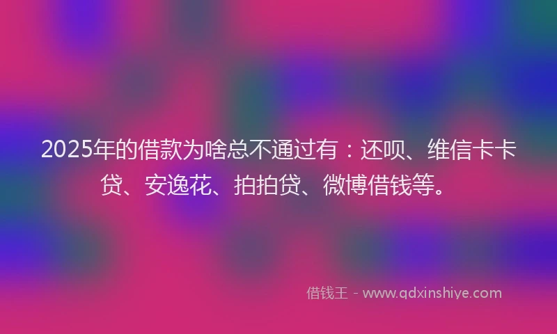2025年的借款为啥总不通过有：还呗、维信卡卡贷、安逸花、拍拍贷、微博借钱等。