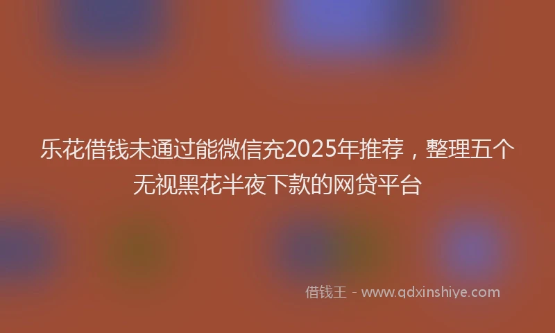 乐花借钱未通过能微信充2025年推荐，整理五个无视黑花半夜下款的网贷平台