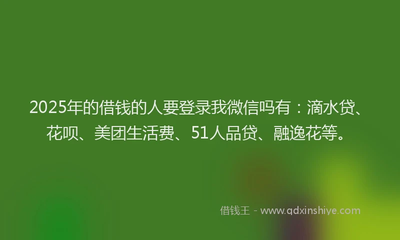 2025年的借钱的人要登录我微信吗有：滴水贷、花呗、美团生活费、51人品贷、融逸花等。