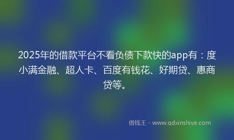 2025年的借款平台不看负债下款快的app有：度小满金融、超人卡、百度有钱花、好期贷、惠商贷等。