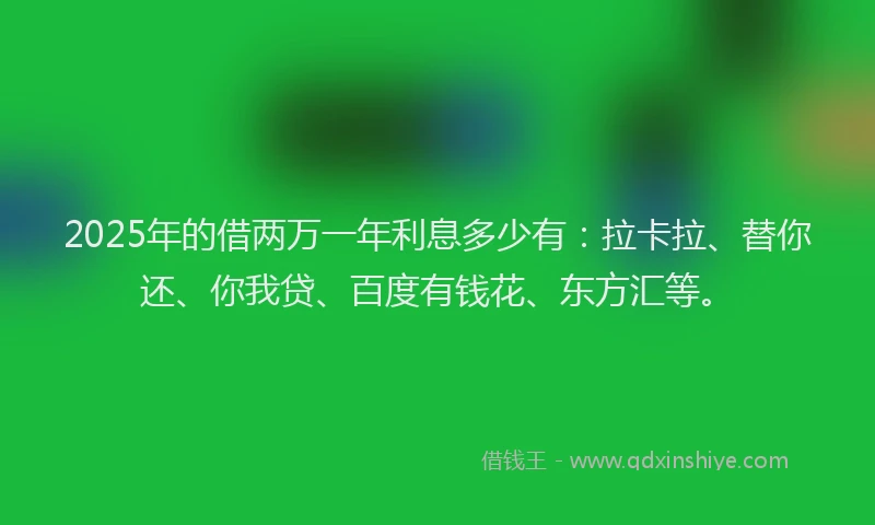 2025年的借两万一年利息多少有：拉卡拉、替你还、你我贷、百度有钱花、东方汇等。