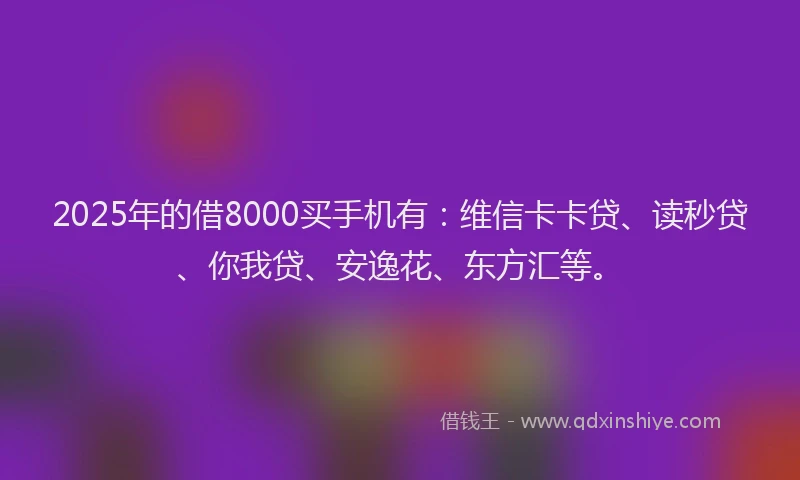 2025年的借8000买手机有：维信卡卡贷、读秒贷、你我贷、安逸花、东方汇等。