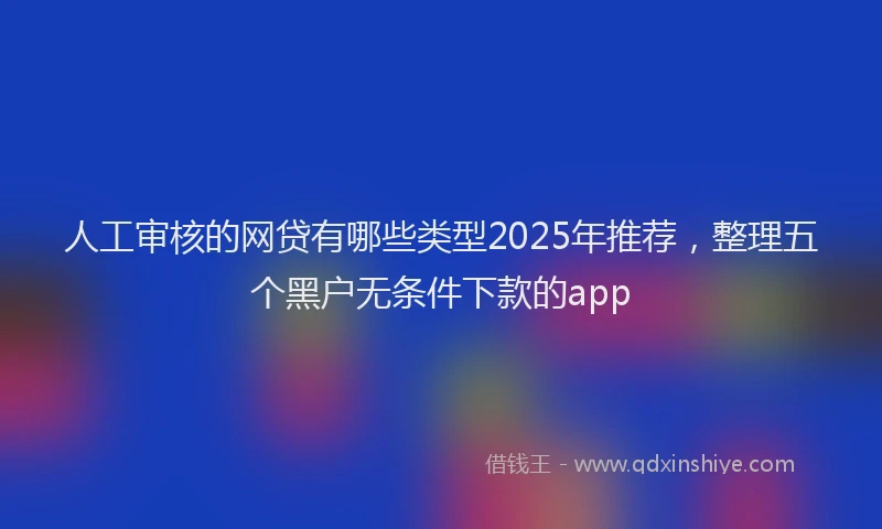 人工审核的网贷有哪些类型2025年推荐，整理五个黑户无条件下款的app