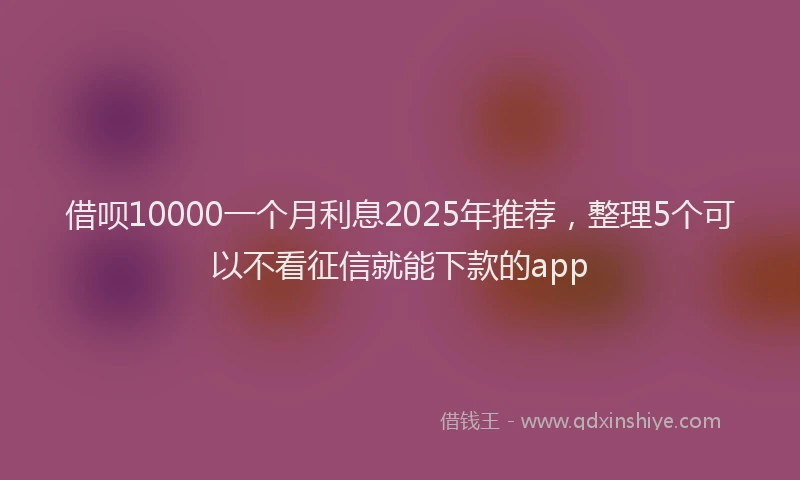 借呗10000一个月利息2025年推荐，整理5个可以不看征信就能下款的app