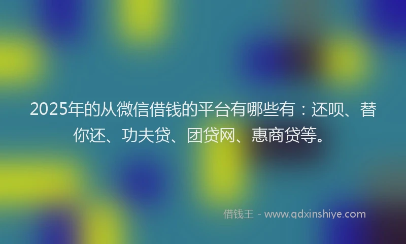 2025年的从微信借钱的平台有哪些有：还呗、替你还、功夫贷、团贷网、惠商贷等。