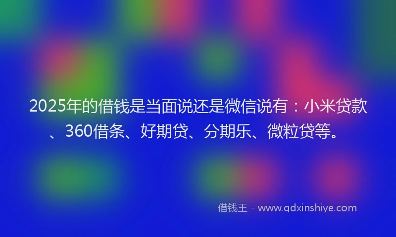 2025年的借钱是当面说还是微信说有：小米贷款、360借条、好期贷、分期乐、微粒贷等。