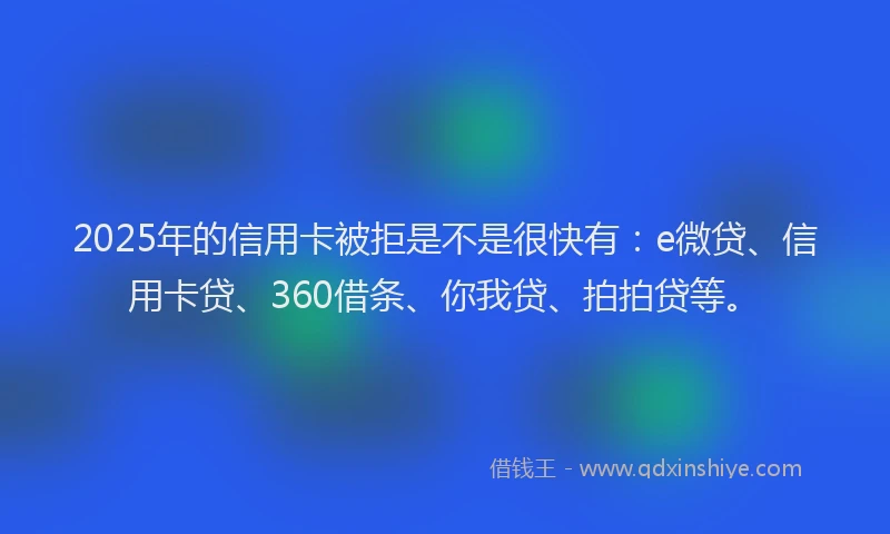 2025年的信用卡被拒是不是很快有：e微贷、信用卡贷、360借条、你我贷、拍拍贷等。