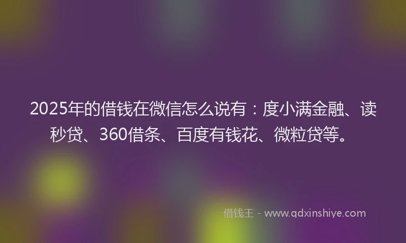 2025年的借钱在微信怎么说有：度小满金融、读秒贷、360借条、百度有钱花、微粒贷等。