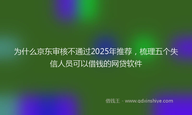 为什么京东审核不通过2025年推荐，梳理五个失信人员可以借钱的网贷软件