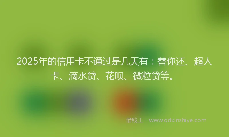 2025年的信用卡不通过是几天有：替你还、超人卡、滴水贷、花呗、微粒贷等。