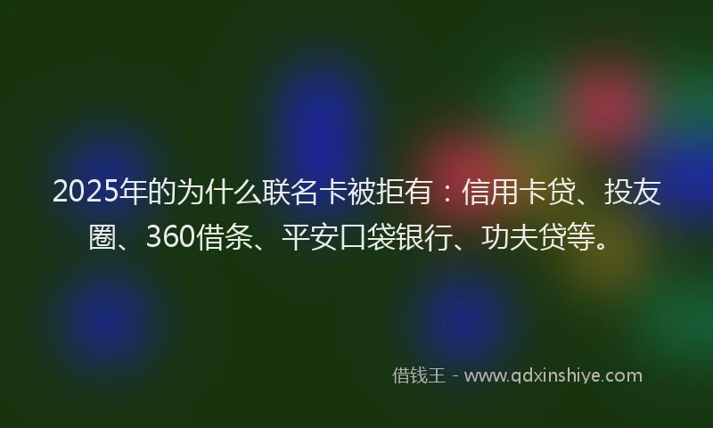 2025年的为什么联名卡被拒有：信用卡贷、投友圈、360借条、平安口袋银行、功夫贷等。
