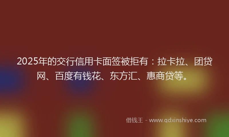 2025年的交行信用卡面签被拒有：拉卡拉、团贷网、百度有钱花、东方汇、惠商贷等。