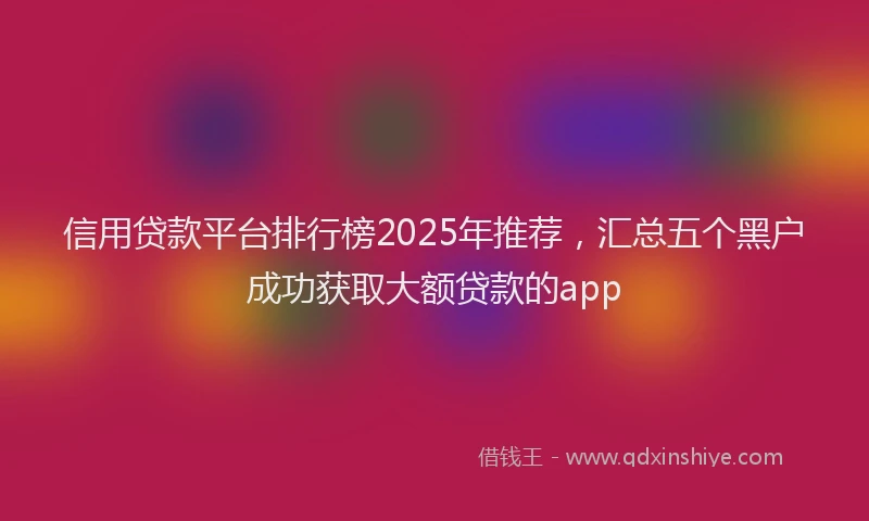 信用贷款平台排行榜2025年推荐，汇总五个黑户成功获取大额贷款的app