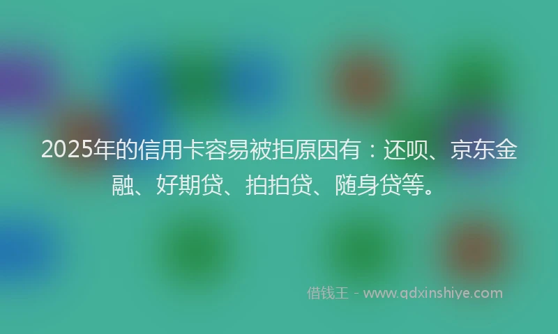 2025年的信用卡容易被拒原因有：还呗、京东金融、好期贷、拍拍贷、随身贷等。