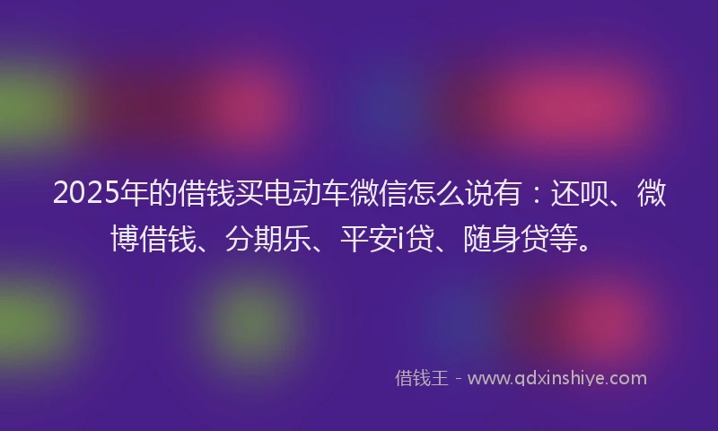 2025年的借钱买电动车微信怎么说有：还呗、微博借钱、分期乐、平安i贷、随身贷等。