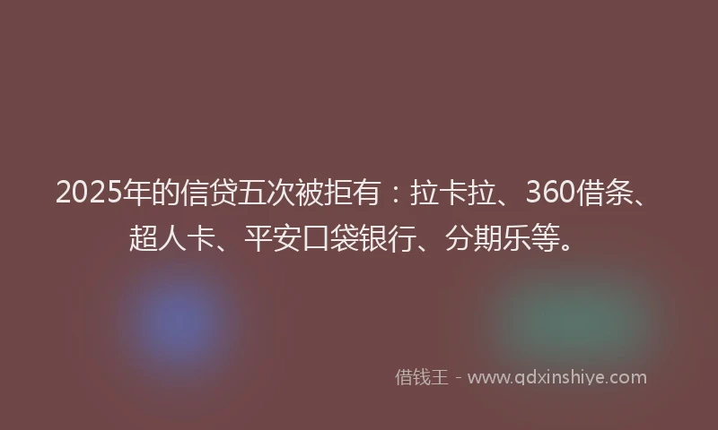 2025年的信贷五次被拒有：拉卡拉、360借条、超人卡、平安口袋银行、分期乐等。