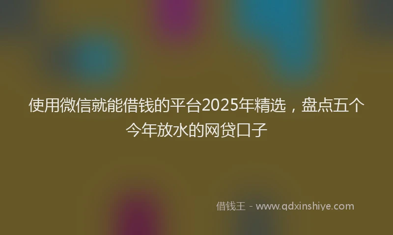 使用微信就能借钱的平台2025年精选，盘点五个今年放水的网贷口子