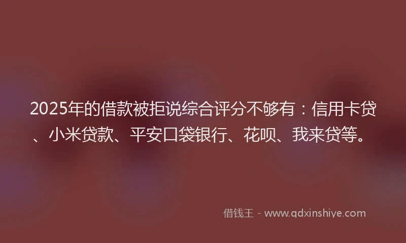 2025年的借款被拒说综合评分不够有：信用卡贷、小米贷款、平安口袋银行、花呗、我来贷等。