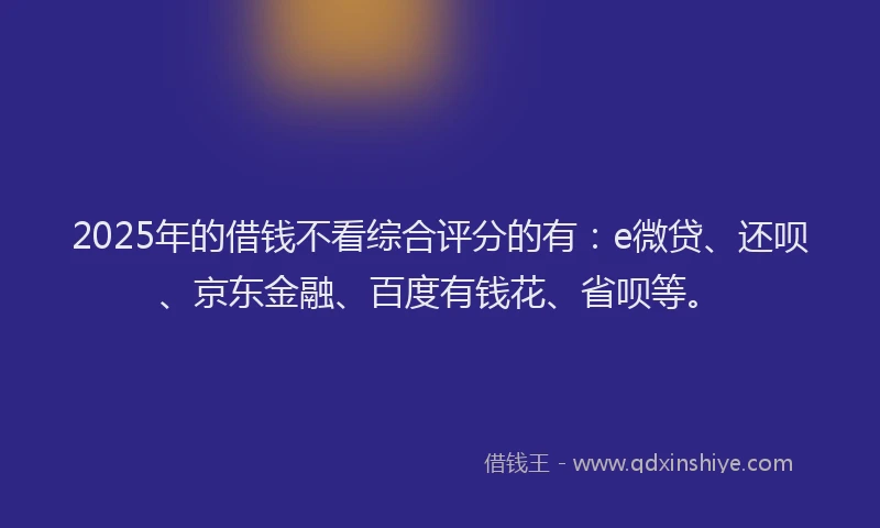 2025年的借钱不看综合评分的有：e微贷、还呗、京东金融、百度有钱花、省呗等。