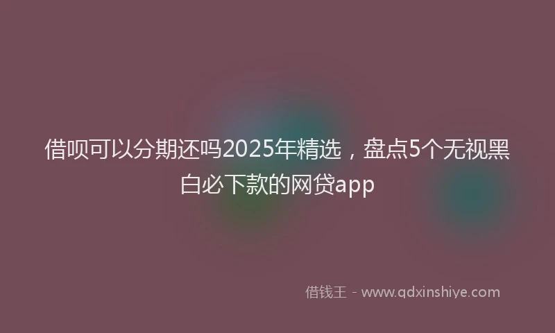 借呗可以分期还吗2025年精选，盘点5个无视黑白必下款的网贷app