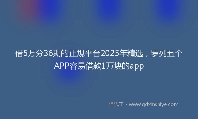 借5万分36期的正规平台2025年精选，罗列五个APP容易借款1万块的app