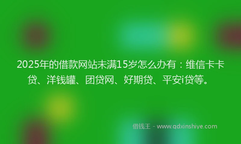 2025年的借款网站未满15岁怎么办有：维信卡卡贷、洋钱罐、团贷网、好期贷、平安i贷等。