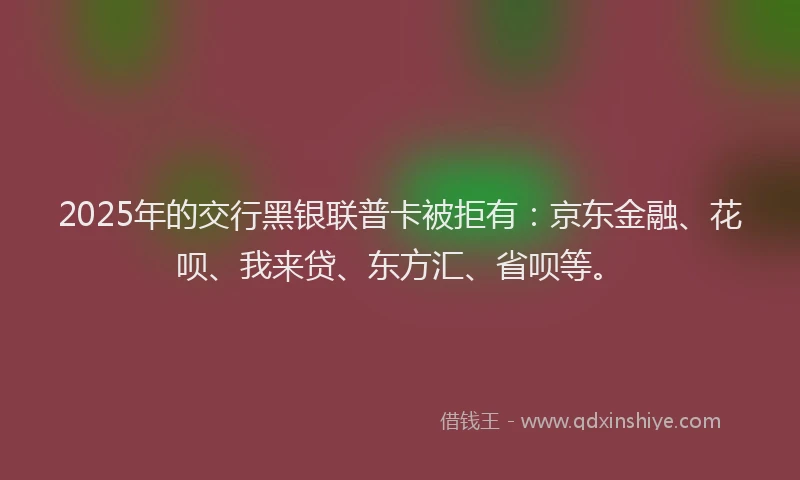 2025年的交行黑银联普卡被拒有：京东金融、花呗、我来贷、东方汇、省呗等。