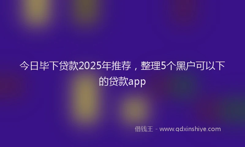 今日毕下贷款2025年推荐，整理5个黑户可以下的贷款app