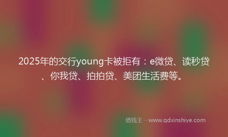 2025年的交行young卡被拒有：e微贷、读秒贷、你我贷、拍拍贷、美团生活费等。