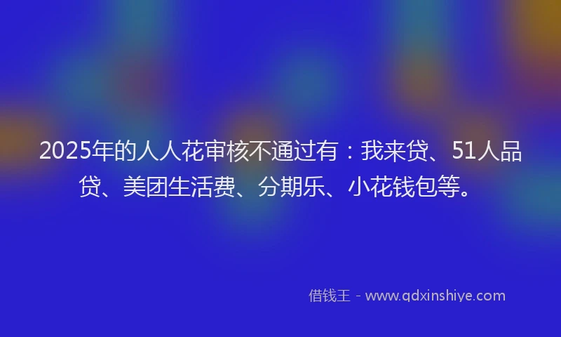 2025年的人人花审核不通过有：我来贷、51人品贷、美团生活费、分期乐、小花钱包等。