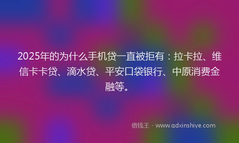 2025年的为什么手机贷一直被拒有：拉卡拉、维信卡卡贷、滴水贷、平安口袋银行、中原消费金融等。